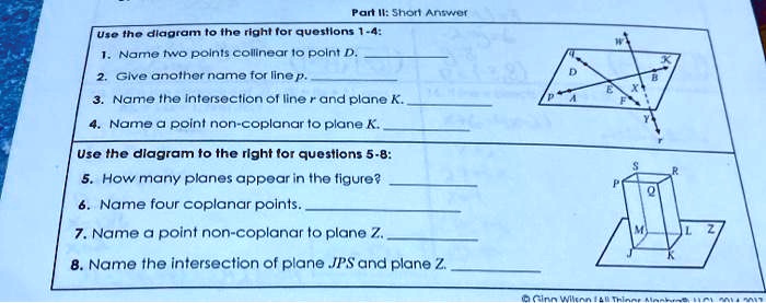 Part II: Short Answer
Use the diagram to the right for questions 1-4:
1. Name two points collinear to point D.
2. Give another name for line p.
3. Name the intersection of line r and plane K.
4. Name a point non-coplanar to plane K.
Use the diagram to the right for questions 5-8:
5. How many planes appear in the figure?
6. Name four coplanar points.
7. Name a point non-coplanar to plane Z.
8. Name the intersection of plane JPS and plane Z.