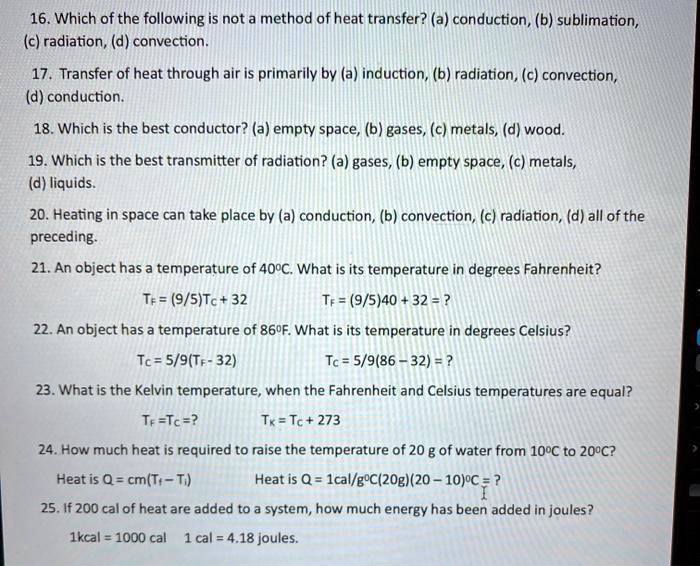 16. Which of the following is not a method of heat transfer? (a) conduction, (b) sublimation, (c) radiation, (d) convection.
17. Transfer of heat through air is primarily by (a) induction, (b) radiation, (c) convection, (d) conduction.
18. Which is the best conductor? (a) empty space, (b) gases, (c) metals, (d) wood.
19. Which is the best transmitter of radiation? (a) gases, (b) empty space, (c) metals, (d) liquids.
20. Heating in space can take place by (a) conduction, (b) convection, (c) radiation, (d) all of the preceding.
21. An object has a temperature of 40?C. What is its temperature in degrees Fahrenheit?
TF = (9/5)TC + 32 TF = (9/5)40 + 32 = ?
22. An object has a temperature of 86?F. What is its temperature in degrees Celsius?
TC = 5/9(TF - 32) TC = 5/9(86 - 32) = ?
23. What is the Kelvin temperature, when the Fahrenheit and Celsius temperatures are equal?
TF = TC = ? TK = TC + 273
24. How much heat is required to raise the temperature of 20 g of water from 10?C to 20?C?
Heat is Q = cm(TF - Ti) Heat is Q = 1cal/g?C(20g)(20 - 10)?C = ?
25. If 200 cal of heat are added to a system, how much energy has been added in joules?
1kcal = 1000 cal 1 cal = 4.18 joules.