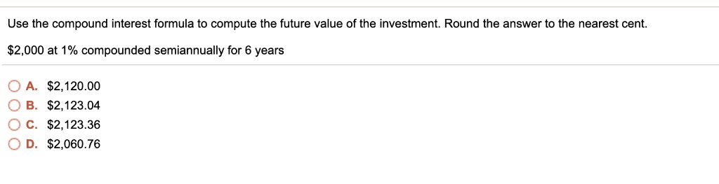 Use the compound interest formula to compute the future value of the investment. Round the answer to the nearest cent.

2,000 at 1% compounded semiannually for 6 years

A.2,120.00
B. 2,123.04
C.2,123.36
D. 2,060.76