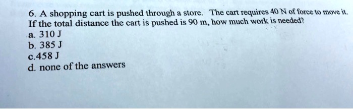 6. A shopping cart is pushed through a store. The cart requires 40 N of force to move it.
If the total distance the cart is pushed is 90 m, how much work is needed?
a. 310 J
b. 385 J
c. 458 J
d. none of the answers