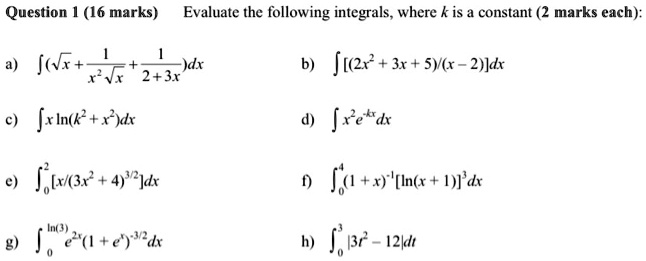 Question 1 (16 marks) Evaluate the following integrals, where k is a constant (2 marks each):
a) ? (?x + 1?(x^2 ?x) + 1?(2 + 3x)) dx
b) ? [(2x^2 + 3x + 5)?(x - 2)] dx
c) ? x ln(k^2 + x^2) dx
d) ? x^2 e^(-kx) dx
e) ?[0 to 2] [x?(3x^2 + 4)^(3/2)] dx
f) ?[0 to 4] (1 + x)^(-1) [ln(x + 1)]^3 dx
g) ?[0 to ln(3)] e^(2x) (1 + e^x)^(-3/2) dx
h) ?[0 to 3] |3t^2 - 12| dt