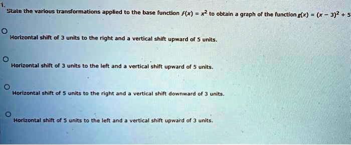 1.
State the various transformations applied to the base function f(x) = x² to obtain a graph of the function g(x) = (x - 3)² + 5

Horizontal shift of 3 units to the right and a vertical shift upward of 5 units.

Horizontal shift of 3 units to the left and a vertical shift upward of 5 units.

Horizontal shift of 5 units to the right and a vertical shift downward of 3 units.

Horizontal shift of 5 units to the left and a vertical shift upward of 3 units.