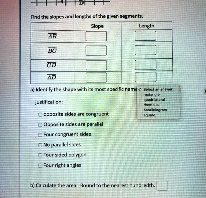 Find the slopes and lengths of the given segments.
AB
BC
CD
AD
Slope
Length
a) Identify the shape with its most specific name Select an answer
rectangle
Justification:
quadrilateral
rhombus
parallelogram
square
opposite sides are congruent
Opposite sides are parallel
Four congruent sides
No parallel sides
Four sided polygon
Four right angles
b) Calculate the area. Round to the nearest hundredth.