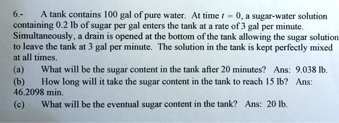 6.- A tank contains 100 gal of pure water. At time t = 0, a sugar-water solution containing 0.2 lb of sugar per gal enters the tank at a rate of 3 gal per minute. Simultaneously, a drain is opened at the bottom of the tank allowing the sugar solution to leave the tank at 3 gal per minute. The solution in the tank is kept perfectly mixed at all times.
(a) What will be the sugar content in the tank after 20 minutes? Ans: 9.038 lb.
(b) How long will it take the sugar content in the tank to reach 15 lb? Ans: 46.2098 min.
(c) What will be the eventual sugar content in the tank? Ans: 20 lb.