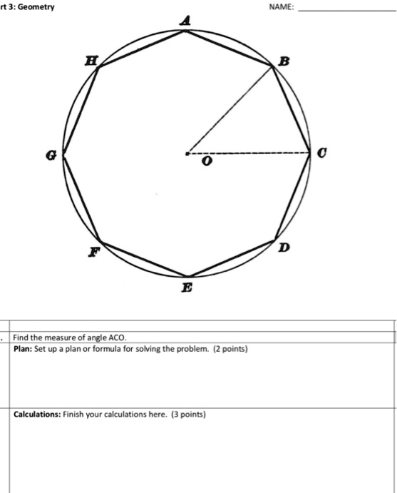 rt 3: Geometry
NAME:
H
B
G
C
O
F
E
Find the measure of angle ACO.
Plan: Set up a plan or formula for solving the problem. (2 points)
Calculations: Finish your calculations here. (3 points)
D