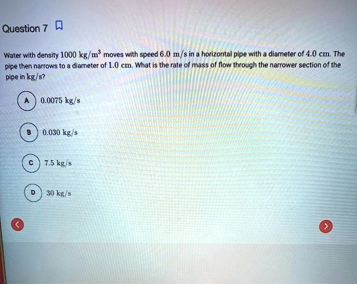Water with density 1000 kg/m³ moves with speed 6.0 m/s in a horizontal pipe with a diameter of 4.0 cm. The pipe then narrows to a diameter of 1.0 cm. What is the rate of mass of flow through the narrower section of the pipe in kg/s?
A 0.0075 kg/s
B 0.030 kg/s
C 7.5 kg/s
D 30 kg/s