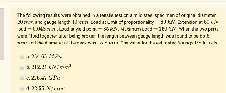The following results were obtained in a tensile test on a mild steel specimen of original diameter
20 mm and gauge length 40 mm. Load at Limit of proportionality = 80 kN, Extension at 80 kN
load = 0.048 mm, Load at yield point = 85 kN, Maximum Load = 150 kN. When the two parts
were fitted together after being broken, the length between gauge length was found to be 55.6
mm and the diameter at the neck was 15.8 mm. The value for the estimated Young's Modulus is
a. 254.65 MPa
b. 212.21 kN/mm²
c. 225.47 GPa
d. 22.55 N/mm²