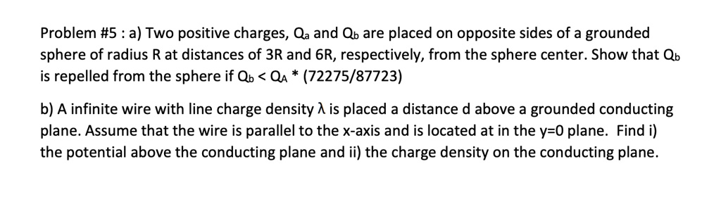 Problem #5 : a) Two positive charges, Qa and Qb are placed on opposite sides of a grounded sphere of radius R at distances of 3R and 6R, respectively, from the sphere center. Show that Qb is repelled from the sphere if Qb < QA * (72275/87723)

b) A infinite wire with line charge density ? is placed a distance d above a grounded conducting plane. Assume that the wire is parallel to the x-axis and is located at in the y=0 plane. Find i) the potential above the conducting plane and ii) the charge density on the conducting plane.
