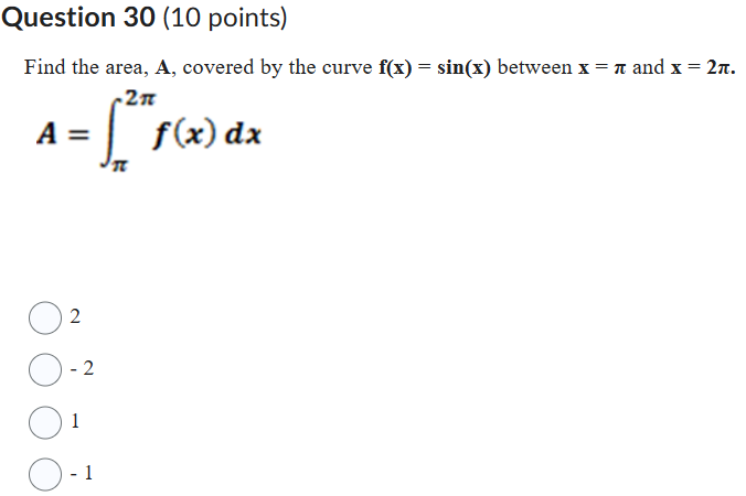 Question 30 (10 points)
Find the area, ( mathbfA ), covered by the curve ( f(x)=sin (x) ) between ( x=oldsymbolpi ) and ( mathbfx=mathbf2 pi ).
[
A=intpi^2 pi f(x) d x
]
2
( -2 )
1
( -1 )