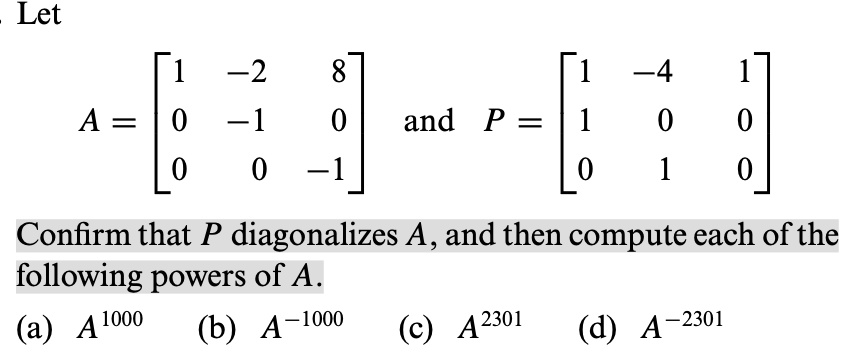 Let
A = eginbmatrix 1     -2     8  0     -1     0  0     0     -1 endbmatrix and P = eginbmatrix 1     -4     1  1     0     0  0     1     0 endbmatrix
Confirm that P diagonalizes A, and then compute each of the following powers of A.
(a) A^1000 (b) A^-1000 (c) A^2301 (d) A^-2301