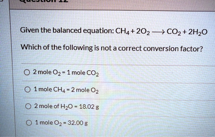 Given the balanced equation: CH4 + 2O2 -> CO2 + 2H2O
Which of the following is not a correct conversion factor?
2 mole O2 = 1 mole CO2
1 mole CH4 = 2 mole O2
2 mole of H2O = 18.02 g
1 mole O2 = 32.00 g