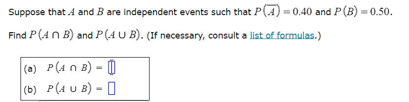 Suppose that ( A ) and ( B ) are independent events such that ( P(arA)=0.40 ) and ( P(B)=0.50 ).
Find ( P(A cap B) ) and ( P(A cup B) ). (If necessary, consult a list of formulas.)
(a) ( P(A cap B)= )
(b) ( P(A cup B)= )