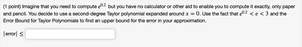 Imagine that you need to compute e^0.2 but you have no calculator or other aid to enable you to compute it exactly, only paper and pencil. You decide to use a second-degree Taylor polynomial expanded around x = 0. Use the fact that e^0.2 < e < 3 and the Error Bound for Taylor Polynomials to find an upper bound for the error in your approximation.
|error| ?