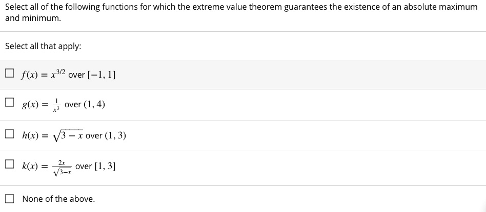 Select all of the following functions for which the extreme value theorem guarantees the existence of an absolute maximum and minimum.
Select all that apply:
f(x) = x^3/2 over [-1, 1]
g(x) = frac1x^3 over (1, 4)
h(x) = sqrt3 - x over (1, 3)
k(x) = frac2xsqrt3 - x over [1, 3]
None of the above.