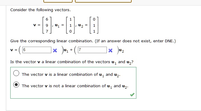 Consider the following vectors.
v = [6, 9, 7], u1 = [1, 1, 0], u2 = [0, 1, 1]

Give the corresponding linear combination. (If an answer does not exist, enter DNE.)
v = ( 6 )u1 + ( 7 )u2

Is the vector v a linear combination of the vectors u1 and u2?

The vector v is a linear combination of u1 and u2.

The vector v is not a linear combination of u1 and u2.