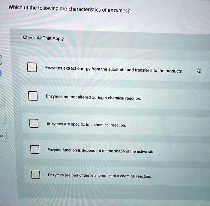 Which of the following are characteristics of enzymes?
Check All That Apply
Enzymes extract energy from the substrate and transfer it to the products.
Enzymes are not altered during a chemical reaction.
Enzymes are specific to a chemical reaction.
Enzyme function is dependent on the shape of the active site.
Enzymes are part of the final product of a chemical reaction.