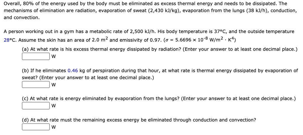 Overall, 80% of the energy used by the body must be eliminated as excess thermal energy and needs to be dissipated. The mechanisms of elimination are radiation, evaporation of sweat (2,430 kJ/kg), evaporation from the lungs (38 kJ/h), conduction, and convection.
A person working out in a gym has a metabolic rate of 2,500 kJ/h. His body temperature is 37°C, and the outside temperature 28°C. Assume the skin has an area of 2.0 m² and emissivity of 0.97. (sigma = 5.6696 × 10^-8 W/m². K^4)
(a) At what rate is his excess thermal energy dissipated by radiation? (Enter your answer to at least one decimal place.)
W
(b) If he eliminates 0.46 kg of perspiration during that hour, at what rate is thermal energy dissipated by evaporation of sweat? (Enter your answer to at least one decimal place.)
W
(c) At what rate is energy eliminated by evaporation from the lungs? (Enter your answer to at least one decimal place.)
W
(d) At what rate must the remaining excess energy be eliminated through conduction and convection?
W