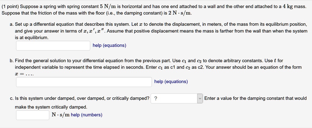 Suppose a spring with spring constant 5 N/m is horizontal and has one end attached to a wall and the other end attached to a 4 kg mass. Suppose that the friction of the mass with the floor (i.e., the damping constant) is 2 N · s/m.

a. Set up a differential equation that describes this system. Let x to denote the displacement, in meters, of the mass from its equilibrium position, and give your answer in terms of x, x', x”. Assume that positive displacement means the mass is farther from the wall than when the system is at equilibrium.

b. Find the general solution to your differential equation from the previous part. Use c1 and c2 to denote arbitrary constants. Use t for independent variable to represent the time elapsed in seconds. Enter c1 as c1 and c2 as c2. Your answer should be an equation of the form x = ...

c. Is this system under damped, over damped, or critically damped? Enter a value for the damping constant that would make the system critically damped.
N · s/m