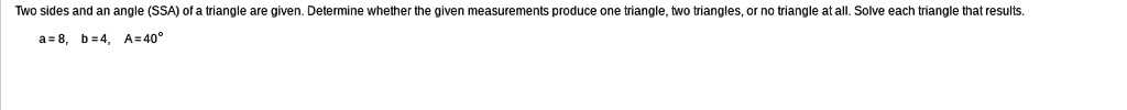 Two sides and an angle (SSA) of a triangle are given. Determine whether the given measurements produce one triangle, two triangles, or no triangle at all. Solve each triangle that results.
a=8, b=4, A=40°