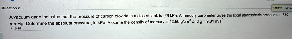 Question 2
A vacuum gage indicates that the pressure of carbon dioxide in a closed tank is -28 kPa. A mercury barometer gives the local atmospheric pressure as 750 mmHg. Determine the absolute pressure, in kPa. Assume the density of mercury is 13.59 g/cm^3 and g = 9.81 m/s^2