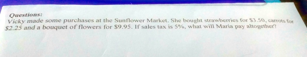 Questions:
Vicky made some purchases at the Sunflower Market. She bought strawberries for 3.50, carrots for2.25 and a bouquet of flowers for 9.95. If sales tax is 5%, what will Maria pay altogether?