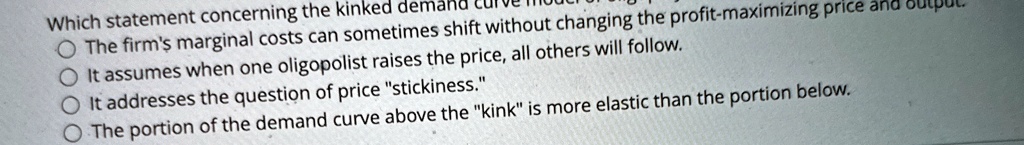 Which statement concerning the kinked demand curve model is wrong?
The firm's marginal costs can sometimes shift without changing the profit-maximizing price and output.
It assumes when one oligopolist raises the price, all others will follow.
It addresses the question of price "stickiness."
The portion of the demand curve above the "kink" is more elastic than the portion below.