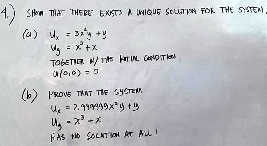 4.) SHOW THAT THERE EXISTS A UNIQUE SOLUTION FOR THE SYSTEM
(a) Ux = 3x^2y + y
Uy = x^3 + x
TOGETHER W/ THE INITIAL CONDITION
U(0,0) = 0
(b) PROVE THAT THE SYSTEM
Ux = 2.999999x^2y + y
Uy = x^3 + x
HAS NO SOLUTION AT ALL!