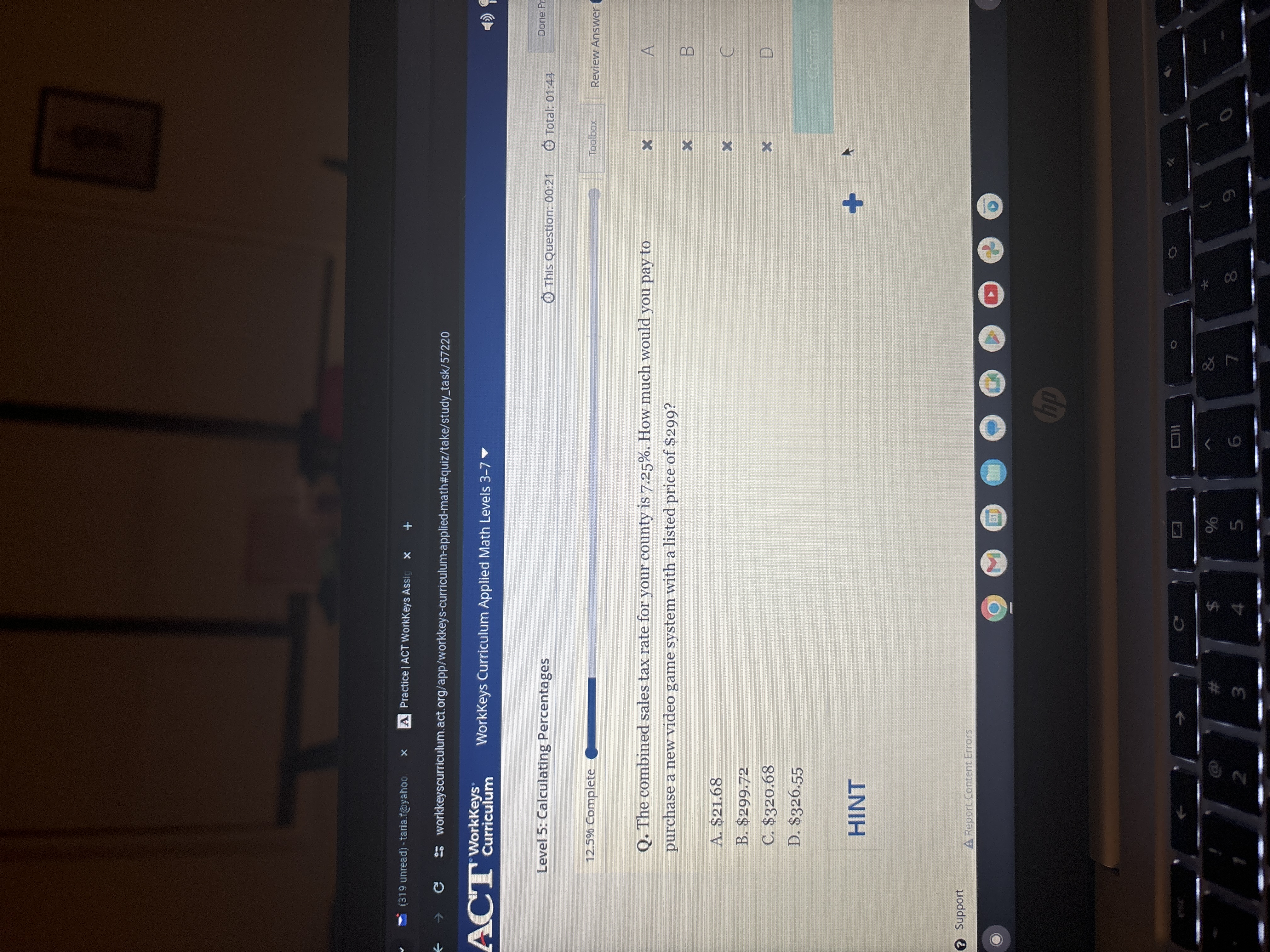 (319 unread) -taria.t@yahoo
Practice I ACT WorkKeys Assic
×
ACT' Workkess:
WorkKeys Curriculum Applied Math Levels 3-7 ·
Level 5: Calculating Percentages
This Question: 00:21
Total: 01: 43
Done Pr
12.5 % complete
Toolbox
Review Answer (
Q. The combined sales tax rate for your county is 7.25 %. How much would you pay to purchase a new video game system with a listed price of $ 299 ?
A. $ 21.68
B. $ 299.72
C. $ 320.68
D. $ 326.55

HINT
?
Support
A Report Content Errors