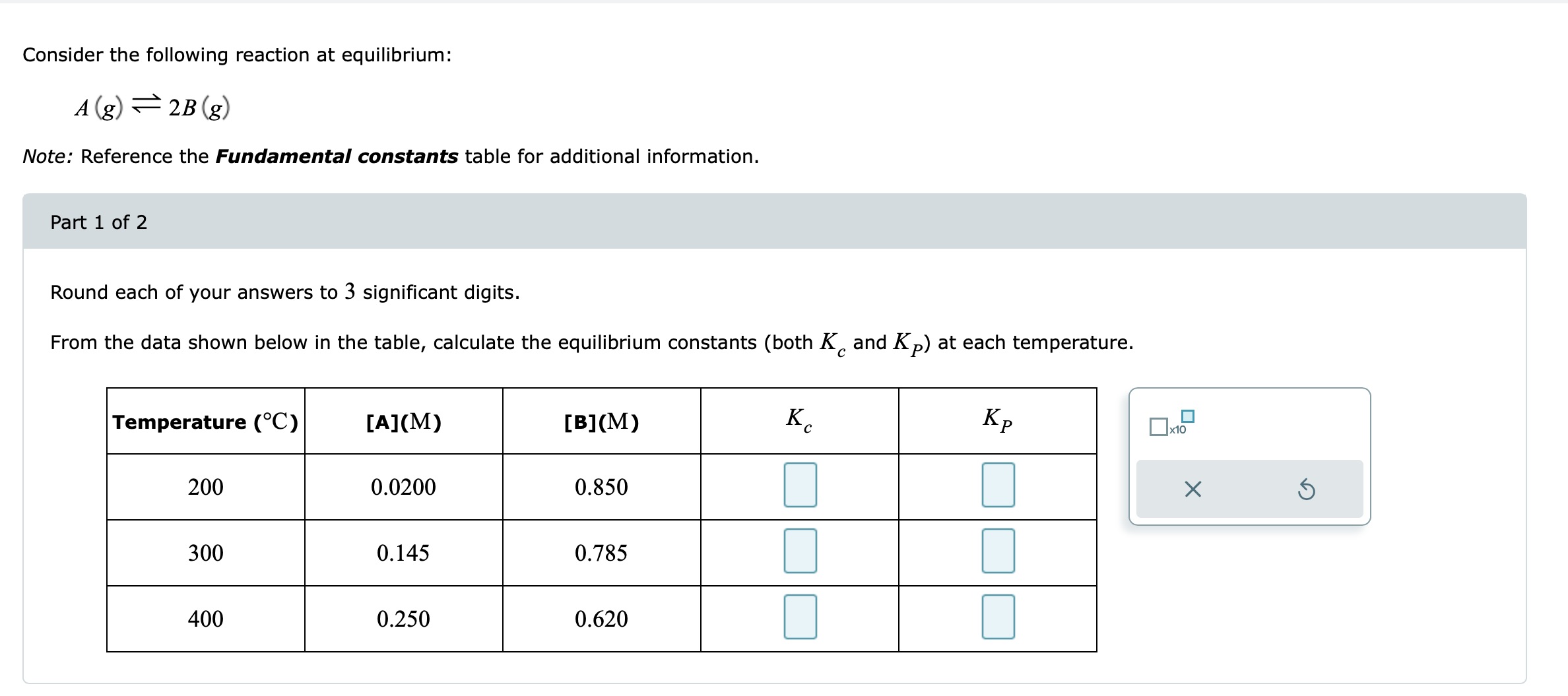 Consider the following reaction at equilibrium:
[
A(g) ightleftharpoons 2 B(g)
]
Note: Reference the Fundamental constants table for additional information.
Part 1 of 2
Round each of your answers to 3 significant digits.
From the data shown below in the table, calculate the equilibrium constants (both ( Kc ) and ( KP ) ) at each temperature.
egintabular|c|c|c|c|c|
hline Temperature ( left. ^circ mathrmCight) )     ( [mathrmA](mathrmM) )     ( [mathrmB](mathrmM) )     ( Kc )     ( KP ) hline 200     0.0200     0.850     hline 300     0.145     0.785         hline 400     0.250     0.620         hline
endtabular