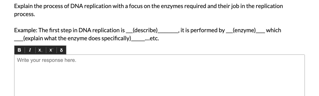 Explain the process of DNA replication with a focus on the enzymes required and their job in the replication process.
Example: The first step in DNA replication is  (describe) , it is performed by  (enzyme)  which  (explain what the enzyme does specifically) ....etc.
