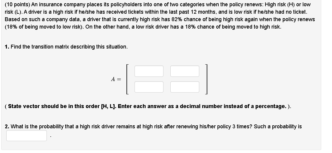 (10 points) An insurance company places its policyholders into one of two categories when the policy renews: High risk (H) or low risk (L). A driver is a high risk if he/she has received tickets within the last past 12 months, and is low risk if he/she had no ticket. Based on such a company data, a driver that is currently high risk has 82% chance of being high risk again when the policy renews (18% of being moved to low risk). On the other hand, a low risk driver has a 18% chance of being moved to high risk.

1. Find the transition matrix describing this situation.

( State vector should be in this order [H, L]. Enter each answer as a decimal number instead of a percentage. ).

2. What is the probability that a high risk driver remains at high risk after renewing his/her policy 3 times? Such a probability is