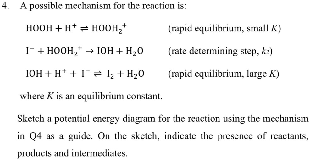 A possible mechanism for the reaction is:

HOOH + H+ ? HOOH2+ (rapid equilibrium, small K)

I? + HOOH2+ ? IOH + H2O (rate determining step, k2)

IOH + H+ + I? ? I2 + H2O (rapid equilibrium, large K)

where K is an equilibrium constant.

Sketch a potential energy diagram for the reaction using the mechanism in Q4 as a guide. On the sketch, indicate the presence of reactants, products and intermediates.