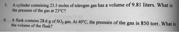 5. A cylinder containing 23.5 moles of nitrogen gas has a volume of 9.81 liters. What is
the pressure of the gas at 23°C?
6. A flask contains 28.6 g of SO2 gas. At 40°C, the pressure of the gas is 850 torr. What is
the volume of the flask?