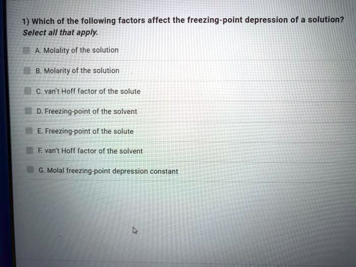 1) Which of the following factors affect the freezing-point depression of a solution?
Select all that apply.
A. Molality of the solution
B. Molarity of the solution
C. van't Hoff factor of the solute
D. Freezing-point of the solvent
E. Freezing-point of the solute
F. van't Hoff factor of the solvent
G. Molal freezing-point depression constant