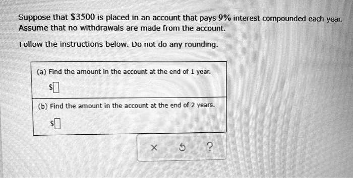 Suppose that 3500 is placed in an account that pays 9% interest compounded each year. Assume that no withdrawals are made from the account. Follow the instructions below. Do not do any rounding. (a) Find the amount in the account at the end of 1 year. $[] (b) Find the amount in the account at the end of 2 years. $[]