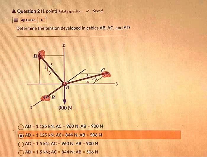 Determine the tension developed in cables AB, AC, and AD
AD = 1.125 kN; AC = 960 N; AB = 900 N
AD = 1.125 kN; AC = 844 N; AB = 506 N
AD = 1.5 kN; AC = 960 N; AB = 900 N
AD = 1.5 kN; AC = 844 N; AB = 506 N