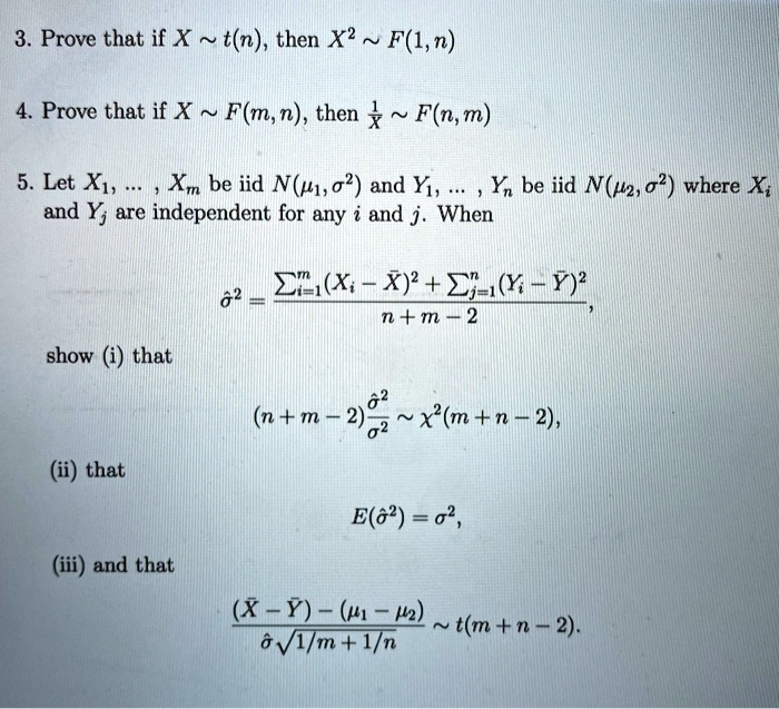 3. Prove that if X   t(n), then X^2   F(1, n)

4. Prove that if X   F(m, n), then 1/X   F(n, m)

5. Let X1, ... , Xm be iid N(?1, ?^2) and Y1, ... , Yn be iid N(?2, ?^2) where Xi and Yj are independent for any i and j. When

??^2 = (?i=1^m (Xi - X?)^2 + ?j=1^n (Yi - Y?)^2) / (n + m - 2),

show (i) that

(n + m - 2) * (??^2 / ?^2)   ?^2(m + n - 2),

(ii) that

E(??^2) = ?^2,

(iii) and that

((X? - Y?) - (?1 - ?2)) / (?? * ?(1/m + 1/n))   t(m + n - 2).