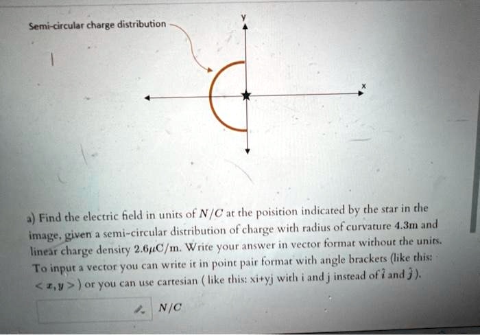 Semi-circular charge distribution
a) Find the electric field in units of N/C at the poisition indicated by the star in the
image, given a semi-circular distribution of charge with radius of curvature 4.3m and
linear charge density 2.6µC/m. Write your answer in vector format without the units.
To input a vector you can write it in point pair format with angle brackets (like this:
<z,y>) or you can use cartesian (like this: xi+yj with i and j instead of î and ĵ).
N/C