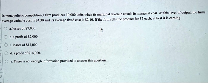 In monopolistic competition,a firm produces 10,000 units when its marginal revenue equals its marginal cost. At this level of output, the firms average variable cost is 4.30 and its average fixed cost is2.10. If the firm sells the product for 5 each, at best it is earning
a. losses of7,000.
b. a profit of 7,000.
c. losses of14,000.
d. a profit of 14,000.
e. There is not enough information provided to answer this question.