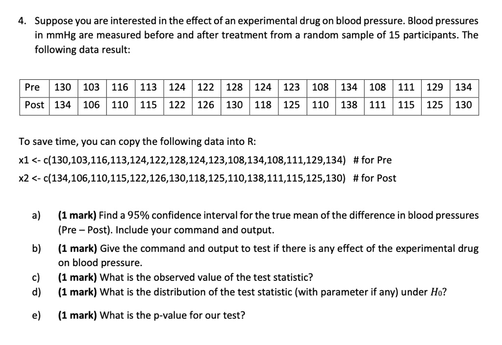 4. Suppose you are interested in the effect of an experimental drug on blood pressure. Blood pressures in mmHg are measured before and after treatment from a random sample of 15 participants. The following data result:

Pre  130  103  116  113  124  122  128  124  123  108  134  108  111  129  134
Post 134  106  110  115  122  126  130  118  125  110  138  111  115  125  130

To save time, you can copy the following data into R:
x1 <- c(130,103,116,113,124,122,128,124,123,108,134,108,111,129,134) # for Pre
x2 <- c(134,106,110,115,122,126,130,118,125,110,138,111,115,125,130) # for Post

a) (1 mark) Find a 95% confidence interval for the true mean of the difference in blood pressures (Pre - Post). Include your command and output.
b) (1 mark) Give the command and output to test if there is any effect of the experimental drug on blood pressure.
c) (1 mark) What is the observed value of the test statistic?
d) (1 mark) What is the distribution of the test statistic (with parameter if any) under H0?
e) (1 mark) What is the p-value for our test?