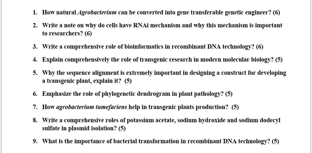 1. How natural Agrobacterium can be converted into gene transferable genetic engineer? (6)
2. Write a note on why do cells have RNAi mechanism and why this mechanism is important
to researchers? (6)
3. Write a comprehensive role of bioinformatics in recombinant DNA technology? (6)
4. Explain comprehensively the role of transgenic research in modern molecular biology? (5)
5. Why the sequence alignment is extremely important in designing a construct for developing
a transgenic plant, explain it? (5)
6. Emphasize the role of phylogenetic dendrogram in plant pathology? (5)
7. How agrobacterium tumefaciens help in transgenic plants production? (5)
8. Write a comprehensive roles of potassium acetate, sodium hydroxide and sodium dodecyl
sulfate in plasmid isolation? (5)
9. What is the importance of bacterial transformation in recombinant DNA technology? (5)