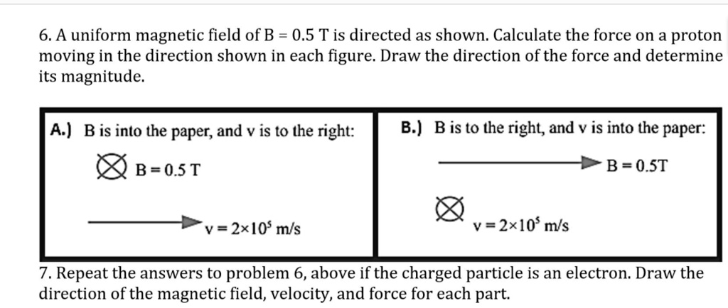 6. A uniform magnetic field of B = 0.5 T is directed as shown. Calculate the force on a proton moving in the direction shown in each figure. Draw the direction of the force and determine its magnitude.

A.) B is into the paper, and v is to the right:
B = 0.5 T
v = 2×10? m/s

B.) B is to the right, and v is into the paper:
B = 0.5T
v = 2×10? m/s

7. Repeat the answers to problem 6, above if the charged particle is an electron. Draw the direction of the magnetic field, velocity, and force for each part.