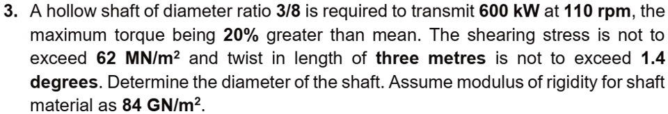 3. A hollow shaft of diameter ratio 3/8 is required to transmit 600 kW at 110 rpm, the maximum torque being 20% greater than mean. The shearing stress is not to exceed 62 MN/m² and twist in length of three metres is not to exceed 1.4 degrees. Determine the diameter of the shaft. Assume modulus of rigidity for shaft material as 84 GN/m².