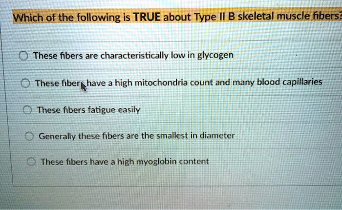 Which of the following is TRUE about Type II B skeletal muscle fibers? These fibers are characteristically low in glycogen These fibers have a high mitochondria count and many blood capillaries These fibers fatigue easily Generally these fibers are the smallest in diameter These fibers have a high myoglobin content