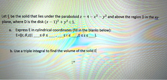 Let E be the solid that lies under the paraboloid z = 4 - x^2 - y^2 and above the region D in the xy-plane, where D is the disk (x - 1)^2 + y^2 ? 1.

a. Express E in cylindrical coordinates (fill in the blanks below):
E=(r, ?, z) |  ? ? ? ,  ? r ? , 0 ? z ? .

b. Use a triple integral to find the volume of the solid E