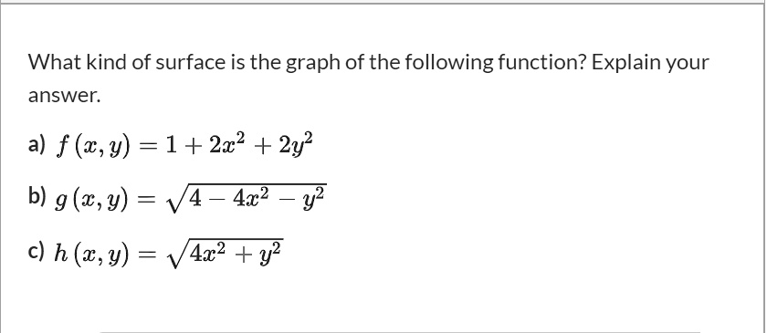 What kind of surface is the graph of the following function? Explain your answer.

a) f(x, y) = 1 + 2x^2 + 2y^2
b) g(x, y) = ?(4 - 4x^2 - y^2)
c) h(x, y) = ?(4x^2 + y^2)