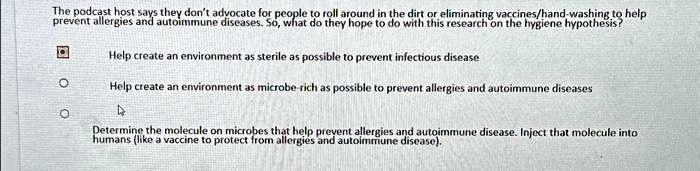 The podcast host says they don't advocate for people to roll around in the dirt or eliminating vaccines/hand-washing to help
prevent allergies and autoimmune diseases. So, what do they hope to do with this research on the hygiene hypothesis?

Help create an environment as sterile as possible to prevent infectious disease

Help create an environment as microbe-rich as possible to prevent allergies and autoimmune diseases

Determine the molecule on microbes that help prevent allergies and autoimmune disease. Inject that molecule into
humans (like a vaccine to protect from allergies and autoimmune disease).