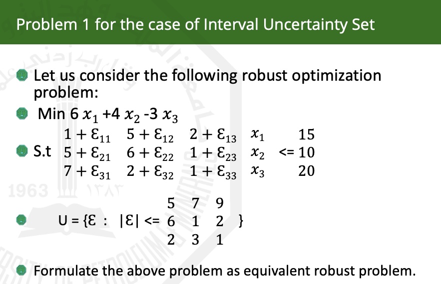Problem 1 for the case of Interval Uncertainty Set
• Let us consider the following robust optimization
problem:
• Min 6x1 + 4x2 - 3x3
1 + ε11    5 + ε12    2 + ε13    x1    ≤    15 
    
    5 + ε21    6 + ε22    1 + ε23    x2    ≤    10 
    
    7 + ε31    2 + ε32    1 + ε33    x3    ≤    20
U = {ε : |ε| ≤
    < b m a t r i x >
} 
Formulate the above problem as equivalent robust problem.