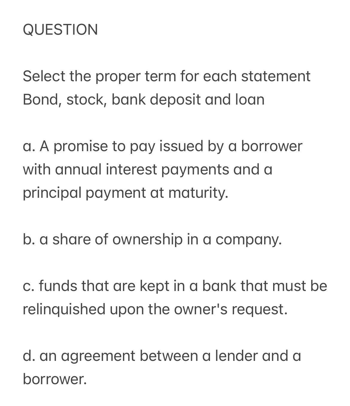 Select the proper term for each statement
Bond, stock, bank deposit and loan

a. A promise to pay issued by a borrower with annual interest payments and a principal payment at maturity.

b. a share of ownership in a company.

c. funds that are kept in a bank that must be relinquished upon the owner's request.

d. an agreement between a lender and a borrower.