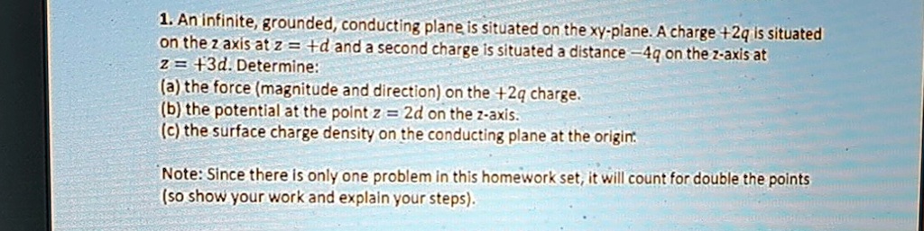 1. An infinite, grounded, conducting plane is situated on the xy-plane. A charge +2q is situated
on the z axis at z = +d and a second charge is situated a distance -4q on the z-axis at
z = +3d. Determine:
(a) the force (magnitude and direction) on the +2q charge.
(b) the potential at the point z = 2d on the z-axis.
(c) the surface charge density on the conducting plane at the origin.

Note: Since there is only one problem in this homework set, it will count for double the points
(so show your work and explain your steps).